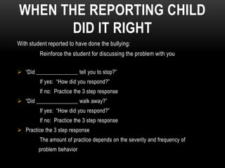 WHEN THE REPORTING CHILD
       DID IT RIGHT
With student reported to have done the bullying:
         Reinforce the student for discussing the problem with you

 “Did _______________ tell you to stop?”
         If yes: “How did you respond?”
         If no: Practice the 3 step response
 “Did _______________ walk away?”
         If yes: “How did you respond?”
         If no: Practice the 3 step response
 Practice the 3 step response
         The amount of practice depends on the severity and frequency of
         problem behavior
 