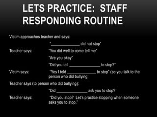 LETS PRACTICE: STAFF
       RESPONDING ROUTINE
Victim approaches teacher and says:
                        “______________ did not stop”
Teacher says:          “You did well to come tell me”
                       “Are you okay”
                       “Did you tell _______________ to stop?”
Victim says:           “Yes I told ______________ to stop” (so you talk to the
                       person who did bullying:
Teacher says (to person who did bullying):
                       “Did _______________ ask you to stop?
Teacher says:          “Did you stop? Let’s practice stopping when someone
                       asks you to stop.”
 