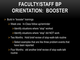 FACULTY/STAFF BP
       ORIENTATION: BOOSTER
 Build in “booster” trainings
     Week one: In-Class follow up/reminder
        Identify situations where “stop” worked
        Identify situations where “stop” did NOT work
     Two Months: Hold brief review of stop-walk-talk routine
        Select examples that are like three problem events that
         have been reported
     Four Months: old another brief review of stop-walk-talk
      routine
 