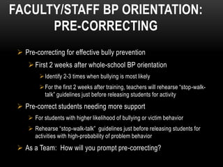 FACULTY/STAFF BP ORIENTATION:
      PRE-CORRECTING
  Pre-correcting for effective bully prevention
      First 2 weeks after whole-school BP orientation
          Identify 2-3 times when bullying is most likely
          For the first 2 weeks after training, teachers will rehearse “stop-walk-
           talk” guidelines just before releasing students for activity
  Pre-correct students needing more support
      For students with higher likelihood of bullying or victim behavior
      Rehearse “stop-walk-talk” guidelines just before releasing students for
       activities with high-probability of problem behavior
  As a Team: How will you prompt pre-correcting?
 