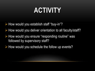 ACTIVITY
 How would you establish staff “buy-in”?
 How would you deliver orientation to all faculty/staff?
 How would you ensure “responding routine” was
  followed by supervisory staff?
 How would you schedule the follow up events?
 