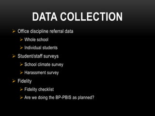 DATA COLLECTION
 Office discipline referral data
     Whole school
     Individual students
 Student/staff surveys
     School climate survey
     Harassment survey
 Fidelity
     Fidelity checklist
     Are we doing the BP-PBIS as planned?
 