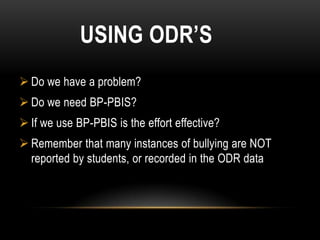 USING ODR’S
 Do we have a problem?
 Do we need BP-PBIS?
 If we use BP-PBIS is the effort effective?
 Remember that many instances of bullying are NOT
  reported by students, or recorded in the ODR data
 