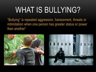 WHAT IS BULLYING?
“Bullying” is repeated aggression, harassment, threats or
intimidation when one person has greater status or power
than another”
 