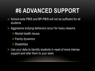#6 ADVANCED SUPPORT
 School-wide PBIS and BP-PBIS will not be sufficient for all
  students
 Aggressive bullying behaviors occur for many reasons
    Mental health issues
    Family dynamics
    Disabilities
 Use your data to identify students in need of more intense
  support and refer them to your team
 