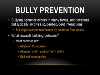 BULLY PREVENTION
• Bullying behavior occurs in many forms, and locations,
  but typically involves student-student interactions.
   • Bullying is seldom maintained by feedback from adults
• What rewards bullying behavior?
   • Most common are:
      • Attention from peers
      • Attention and “reaction” from victim
      • Self-delivered praise
 