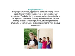 Bullying Definition
  Bullying is unwanted, aggressive behavior among school
   aged children that involves a real or perceived power
imbalance. The behavior is repeated, or has the potential to
 be repeated, over time. Bullying includes actions such as
   making threats, spreading rumors, attacking someone
physically or verbally, and excluding someone from a group
                         on purpose.
 