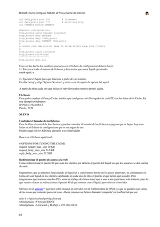 BULMA: Como configurar SQUID, el Proxy-Cache de Internet

acl Safe_ports port 591                  # filemaker
acl Safe_ports port 777                  # multiling http
acl CONNECT method CONNECT

#Default configuration:
http_access allow manager localhost
http_access deny manager
http_access deny !Safe_ports
http_access deny CONNECT !SSL_ports
#
# INSERT YOUR OWN RULE(S) HERE TO ALLOW ACCESS FROM YOUR CLIENTS
#
http_access allow localhost
http_access allow mipc
^^^^^^^^^^^^^^^^^^^^^^
http_access deny all

Una vez has hecho los cambios necesarios en el fichero de configuracion deberas hacer:
1.- Para crear todo el sistema de ficheros y directorios que usara Squid ejecutando:
root# squid -z

2.- Ejecutar el Squid para que funcione a partir de ese instante.
Escribe 'setup' y elige 'System Services', y activa con el espacio la opcion del squid

A partir de ahora cada vez que inicies el servidor podras tener tu propio cache.

El cliente
Para poder emplear el Proxy-Cache, tendras que configurar cada Navegador de cada PC con los datos de la Cache. En
este ejemplo pondremos:
IP-Proxy: 192.168.0.1
Puerto: 3128

NUEVO

Controlar el tamaño de los ficheros
Para facilitar el control de los clientes y puedas controlar el tamaño de los ficheros o paginas que se bajan, hay unas
linias en el fichero de configuracion que se encargan de eso.
Puedes jugar con los KB para ajustarlo a tus necesidades

Busca en el fichero squid.conf:

# OPTIONS FOR TUNING THE CACHE
request_header_max_size 10 KB
request_body_max_size 512 KB
reply_body_max_size 512 KB

Redireccionar el puerto de acceso a la web
Como redireccionar el puerto 80 que usan los clientes por defecto al puerto del Squid sin que los usuarios se den cuenta
de nada

Suponermos que ya tenemos funcionando el Squid tal y como hemos hecho en los pasos anteriores, ya comentamos la
forma de usar Squid en los clientes cambiando en cada uno de ellos el puerto al que tienen que acceder. Pero
imaginemos que tenemos muchos PCs, seria un trabajo de chinos tener que ir uno a uno para hacer esta tonteria, pues lo
que vamos a hacer es redireccionar el puerto 80 al que usemos con el Squid, pero solo en el servidor

Me baso en el articulo(1) que hice sobre instalar un servidor con el Cablemodem de ONO, ya que su pueden usar varias
de las cosas que comento para este caso. Ahora creamos un fichero llamado 'compartir' en /usr/bin/ tal que asi:

echo 1 > /proc/sys/net/ipv4/ip_forward
/sbin/ipchains -P forward DENY
/sbin/ipchains -A forward -j MASQ -s 192.168.2.0/16


2/3
 
