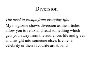 Diversion
The need to escape from everyday life.
My magazine shows diversion as the articles
allow you to relax and read something which
gets you away from the audiences life and gives
and insight into someone else's life i.e. a
celebrity or their favourite artist/band
 
