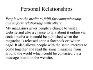 Personal Relationships
People use the media to fulfil for companionship,
and to form relationship with others
My magazines gives people a chance to visit a
website and also a chance to talk about it online via
social media as it could be published when the
magazine is released upon a facebook or twitter
page. It also allows people with the same interests to
come together and read the same magazine from
around the world which could be contacted via a
message board on the website.
 