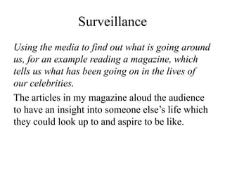 Surveillance
Using the media to find out what is going around
us, for an example reading a magazine, which
tells us what has been going on in the lives of
our celebrities.
The articles in my magazine aloud the audience
to have an insight into someone else’s life which
they could look up to and aspire to be like.
 