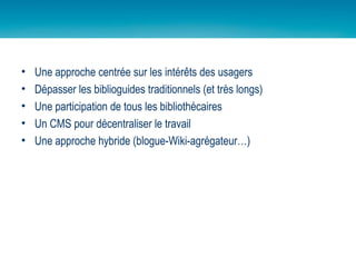 Une approche centrée sur les intérêts des usagers Dépasser les biblioguides traditionnels (et très longs) Une participation de tous les bibliothécaires Un CMS pour décentraliser le travail Une approche hybride (blogue-Wiki-agrégateur…) 