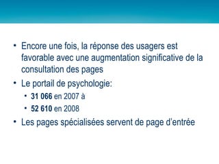 Encore une fois, la réponse des usagers est favorable avec une augmentation significative de la consultation des pages Le portail de psychologie: 31 066  en 2007 à  52 610  en 2008 Les pages spécialisées servent de page d’entrée 