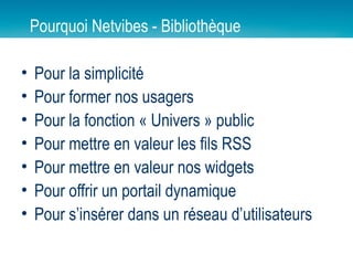 Pourquoi Netvibes - Bibliothèque Pour la simplicité Pour former nos usagers Pour la fonction « Univers » public Pour mettre en valeur les fils RSS Pour mettre en valeur nos widgets Pour offrir un portail dynamique Pour s’insérer dans un réseau d’utilisateurs 