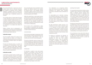 20 21www.bulnesmba.com www.bulnesmba.com
LUBRICACIÓN Y MANTENIMIENTO
Lubrication and maintenance
Una correcta lubricación es esencial para evitar el
contacto directo entre los diferentes elementos
que componen el rodamiento, evitar su desgaste
progresivo y protegerlo contra la corrosión. Esta
tarea debe realizarse de manera precisa y adecuada
para asegurar que el rodamiento funciona con
fiabilidad.
En el mercado existe una extensa gama de grasas
y aceites elaborados para este fin. En ese sentido,
la selección depende fundamentalmente de las
condiciones de funcionamiento de cada aplicación
concreta. Las cantidades también son variables, en
funcióndelatemperaturaquealcanceelrodamiento
en movimiento o si se emplea como sistema de
obturación.
Debido a factores como la contaminación y el
envejecimiento,esnecesariorevisarperiódicamente
lalubricación,filtrando,añadiendoosustituyendoel
lubricantesegúnrequieracadacaso.
Lubricacióncongrasa
Una de las grandes ventajas de las grasas es que
resulta más fácil de retener en el interior del
rodamiento.Estetipodelubricaciónesmuyefectiva
para combatir la humedad, el agua y otros agentes
contaminantes.
El exceso de lubricante provoca un aumento de
la temperatura de funcionamiento. Como regla
general, el rodamiento debe quedar totalmente
lleno y el soporte sólo parcialmente (entre un 30%
y un 50%). Si funciona a velocidades lentas puede
llenarseelsoportecompletamente.
Lubricaciónconaceite
La lubricación con aceite se aplica en aquellos casos
en los que la lubricación con grasa no es posible.
Puedeemplearsesielrodamientovaaoperaraaltas
velocidades, o bien si las temperaturas alcanzadas
durante el funcionamiento son muy elevadas.
Tambiénesrecomendablesilaspiezasadyacentes
en el alojamiento o en la maquinaria emplean
aceite como sistema de lubricación. Además, para
rodamientos que requieran mayor viscosidad
funcionando a velocidades lentas es preferible usar
aceite.
Es imprescindible que la lubricación mantenga
una consistencia adecuada, sin cambios bruscos ni
excesivos.Cuandosereblandecenenexcesopueden
ocasionarse fugas, mientras que si se endurecen
por encima de lo recomendable el rozamiento
incrementa, llegando incluso a detener la rotación
porcompleto.
No debe experimentar cambios excesivos. Si se
reblandecen en exceso pueden ocasionarse fugas
y si se endurecen en exceso pueden producir
rozamiento e incluso frenar la rotación. Para ello,
efectúe tareas de limpieza y revisiones periódicas
al menos una vez al año. Si las cargas son elevadas
incremente la frecuencia de estas revisiones como
medidadeprecaución.
El intervalo de renovación del lubricante en
un rodamiento depende de múltiples factores
específicos de cada caso. Estas variables
fundamentales incluyen el tipo de rodamiento;
el tamaño; la velocidad y la temperatura de
funcionamiento; el tipo de grasa o aceite aplicado;
el espacio que rodea al rodamiento y su entorno; la
presencia de contaminantes, agentes corrosivos o
agua,etc.
Anaccuratelubricationiskeytoavoiddirectcontact
between the different elements that comprise
the bearing, prevent it from gradually wearing
and protect it against corrosion. This task must be
carriedoutwithprecisionandcautiontoensurethat
thebearingoperateswithreliability.
Within the market there is a wide range of greases
and oils that are manufactured for this purpose. In
this regard, the selection relies essentially upon the
operating conditions of each particular application.
The amouts are also varidable, according to the
temperature reached by the bearing while running
orifitsusedasasealingsystem.
Due to factors such as contamination or aging,
it is mandatory to periodically check lubrication,
filtering,addingorchangingthelubricantdepending
onwhatisrequiredineachcase.
Greaselubrication
One of the great advantages of using greases is that
it becomes easier to retain it inside the bearing. This
kind of lubrication is highly effective to lock out
humidity,waterandothercontaminatingagents.
The excess of lubrication causes an increase of the
working temperature. As a general rule, the bearing
must be completely filled, while the housing has just
to be filled partially (between 30% and 50%). If it
operates at low speeds, the housing could be fully
filled.
Oillubrication
Oil lubrication is applied in cases where grease
lubrication is not possible. It may be used if the
bearing is going to work at high speeds, or also if
the temperatures reached while operating are
considerably high. It is also recommended if the
adjacent elements in the housing or the machinery
use oil as their lubricant system. Furthermore, it
is generally preferable to use oil lubrications for
bearingsthatrequirehigherviscositywhile
operatingatlowerspeeds.
It is essential that the lubrication mantains a proper
consistency, with no excessive nor sudden changes.
When it undergoes excessive softening some
leakage may occur, while if it is subjected to too
much hardening the friction increases, which may
even stop the rotation completely. To avoid this, it
is recommended to carry out cleaning tasks and
periodically inspections at least once a year. If the
load is high increase the frequency of these reviews
asapreventionmeasure.
The lubricant renewal interval of a bearing depends
of multiple factors, which are specific for each case.
These key variables include the bearing type; its
size; the speed and the operating temperature; the
type of grease or oil applied; the space surrounding
the bearing and its environment; the presence of
contaminatingorcorrosiveagentsandwater,etc.
First and foremost, do not wait until the lubricant
is degraded to carry out the replacement, as there
is a high risk of permanent damage in the bearing.
Therelubrication process must be run when the
lubricantstillworksproperly.
 