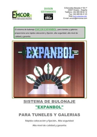 El sistema de bulonaje EMCOR EXPANBOL, para túneles y galerías
proporciona una rápida colocación y fijación, alta seguridad, alto nivel de
calidad y garantía.
SISTEMA DE BULONAJE
"EXPANBOL"
PARA TUNELES Y GALERIAS
Rápida colocación y fijación. Alta seguridad
Alto nivel de calidad y garantía
DIVISION
SOSTENIMIENTO
C/González Besada nº 55-1º
33007 Oviedo – España
Teléfono: (34) 985 96 62 12
Fax: (34) 985 96 41 23
Web:www.emcorsa.com.
E-mail: emcor@emcorsa.com
 