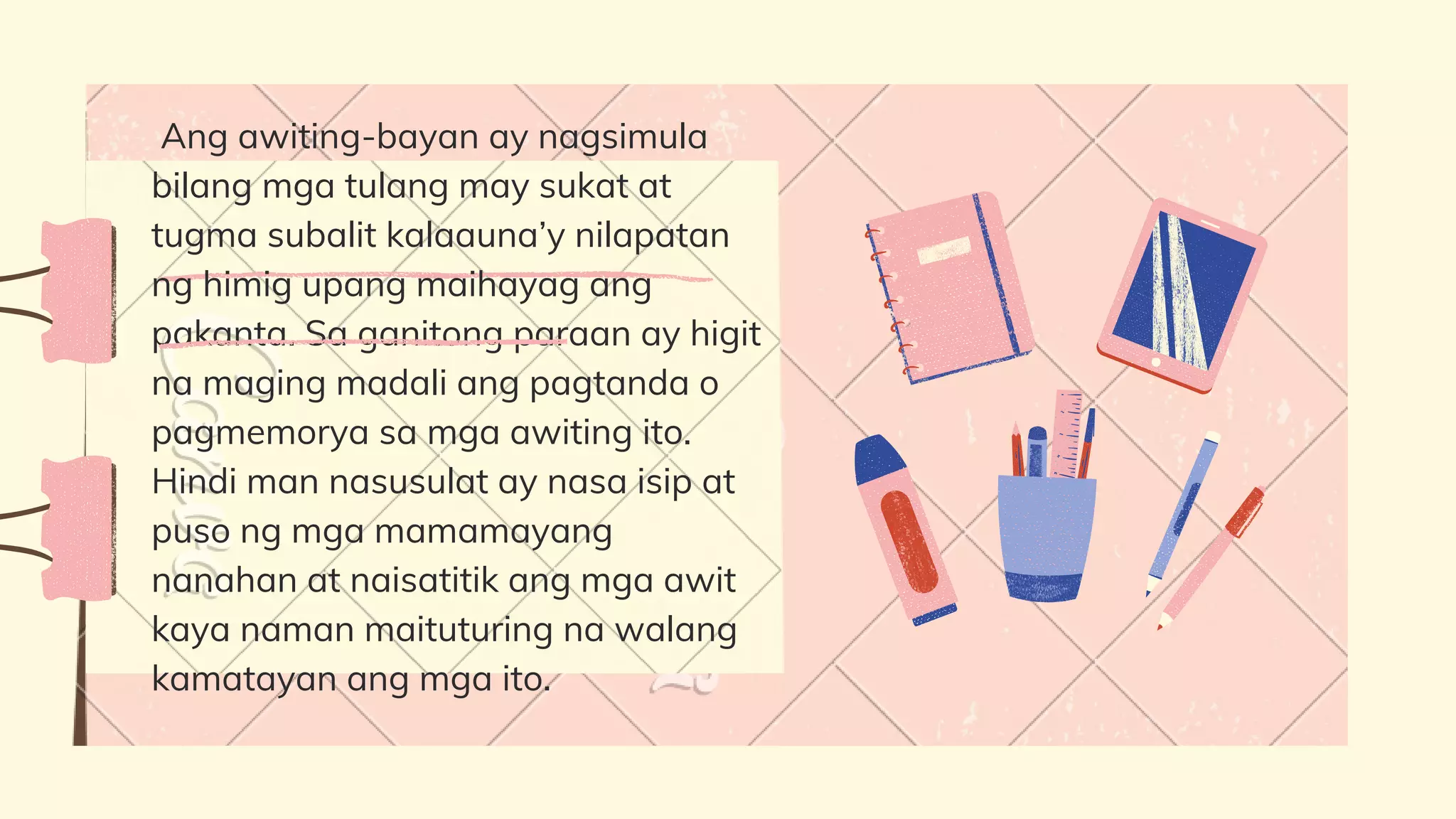 Ang awiting-bayan ay nagsimula
bilang mga tulang may sukat at
tugma subalit kalaauna’y nilapatan
ng himig upang maihayag ang
pakanta. Sa ganitong paraan ay higit
na maging madali ang pagtanda o
pagmemorya sa mga awiting ito.
Hindi man nasusulat ay nasa isip at
puso ng mga mamamayang
nanahan at naisatitik ang mga awit
kaya naman maituturing na walang
kamatayan ang mga ito.
 