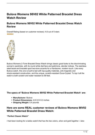 Bulova Womens 98V02 White Patterned Bracelet Dress
Watch Review
Bulova Womens 98V02 White Patterned Bracelet Dress Watch
Review
Overall Rating (based on customer reviews): 4.6 out of 5 stars




Bulova Womens 2-Tone Bracelet Dress Watch brings classic good looks to the discriminating
woman’s wardrobe, with its round white dial face and gold-tone, slender indices. The stainless
steel bezel and bracelet sport two-tone accents for a handsome, modern touch. Like every
Bulova watch, this one is built to last with top-quality materials, anti-magnetic and
shock-resistant construction, and the unique, scratch-resistant Dura-Crystal. To top it all the
watch is both scratch and water resistant to 99 feet.




The specs of ‘Bulova Womens 98V02 White Patterned Bracelet Watch’ are:

       Manufacturer: Bulova
       Product Dimensions: 4.6×3.5×3.3 inches
       Shipping Weight: 0.4 pounds

Here are some REAL customer reviews of Bulova Womens 98V02
White Patterned Bracelet Dress Watch:
“Perfect Classic Watch”

I had been looking for a ladies watch that has the two colors, silver and gold together. I also




                                                                                              1/2
 