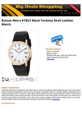 Bulova Men's 97B13 Black Tortoise Shell Leather
Watch
TECHNICAL DETAILS
Quartz movementq
Mineral crystalq
Stainless-steel case; white dial; date functionq
Water-resistant to 99 feet (30 M)q
Read moreq
PRODUCT DESCRIPTION
Classically styled for the gentleman who doesn't bow to trends, this gold-tone Bulova stainless steel men's dress watch
will be a treasured timepiece for years to come. This large, round watch features a rounded, slightly raised bezel with a
radiant gold-tone finish. It frames a classic white dial face with full Roman numeral display in black, small minute
indexes around the outer edge of the dial, and thin black baton hands (with golden seconds hand). It's matched to a
stitchless black tortoise shell leather strap. This precise quartz timepiece also features a date function at 3 o'clock,
scratch-resistant mineral crystal and water resistance to 30 meters (99 feet). Read more
You May Also Like
 