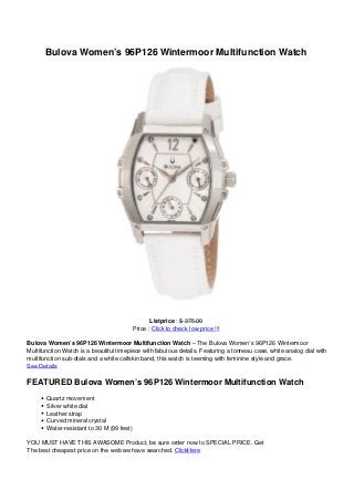 Bulova Women’s 96P126 Wintermoor Multifunction Watch
Listprice : $ 375.00
Price : Click to check low price !!!
Bulova Women’s 96P126 Wintermoor Multifunction Watch – The Bulova Women’s 96P126 Wintermoor
Multifunction Watch is a beautiful timepiece with fabulous details. Featuring a tonneau case, white analog dial with
multifunction sub-dials and a white calfskin band, this watch is teeming with feminine style and grace.
See Details
FEATURED Bulova Women’s 96P126 Wintermoor Multifunction Watch
Quartz movement
Silver white dial
Leather strap
Curved mineral crystal
Water-resistant to 30 M (99 feet)
YOU MUST HAVE THIS AWASOME Product, be sure order now to SPECIAL PRICE. Get
The best cheapest price on the web we have searched. ClickHere
 