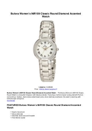Bulova Women’s 96R159 Classic Round Diamond Accented
Watch
Listprice : $ 425.00
Price : Click to check low price !!!
Bulova Women’s 96R159 Classic Round Diamond Accented Watch – The Bulova Women’s 96R159 Classic
Round Watch is a beautiful timepiece with fabulous details. Featuring a mother-of-pearl analog dial with Roman
numeral hour markers, diamond-accented bezel and a silver stainless steel band, this watch is teeming with
feminine style and grace.
See Details
FEATURED Bulova Women’s 96R159 Classic Round Diamond Accented
Watch
Quartz movement
Silver white dial
Stainless steel case and bracelet
Flat mineral crystal
 