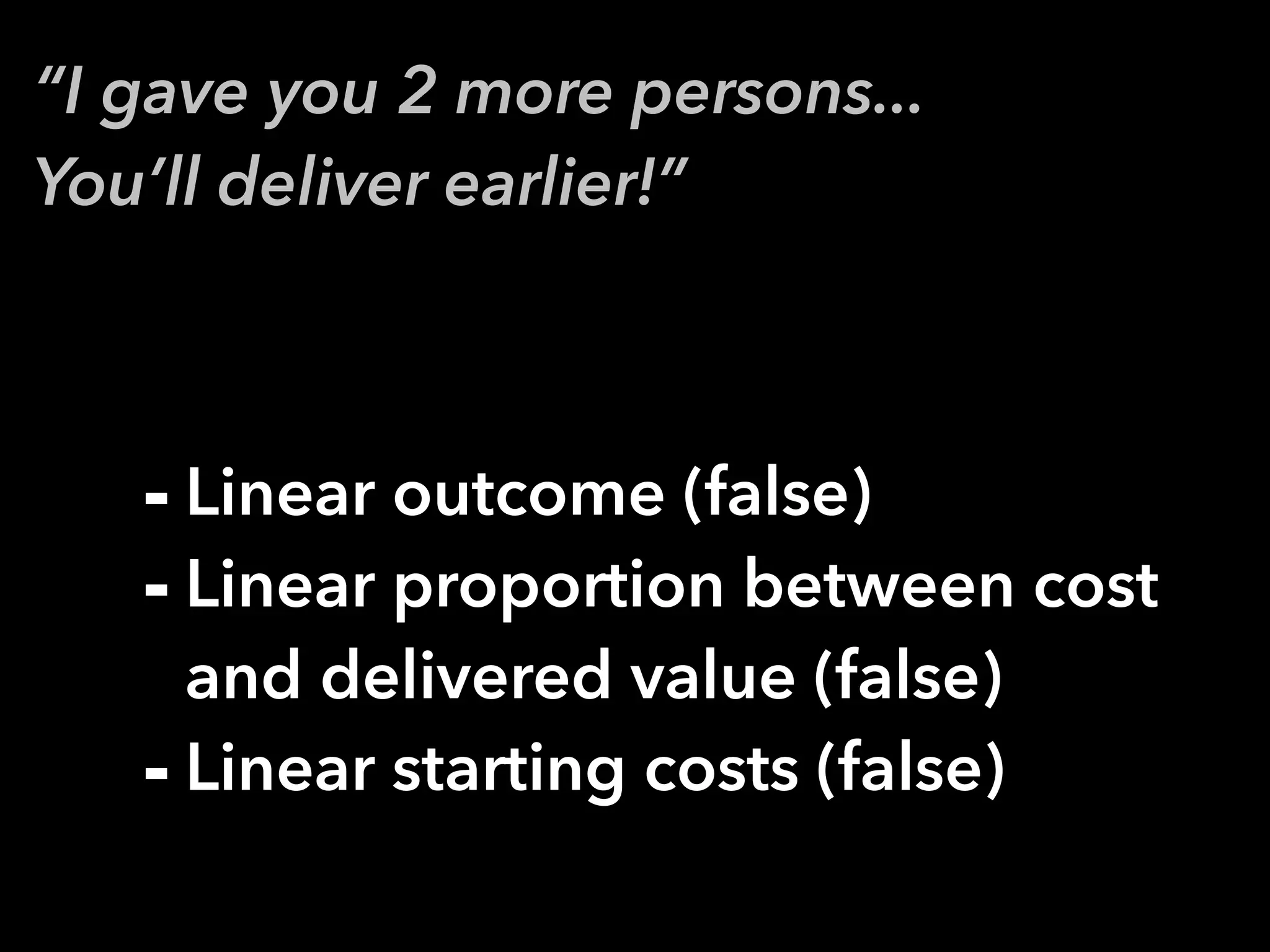 “I gave you 2 more persons...
You’ll deliver earlier!”
- Linear outcome (false)
- Linear proportion between cost
and delivered value (false)
- Linear starting costs (false)