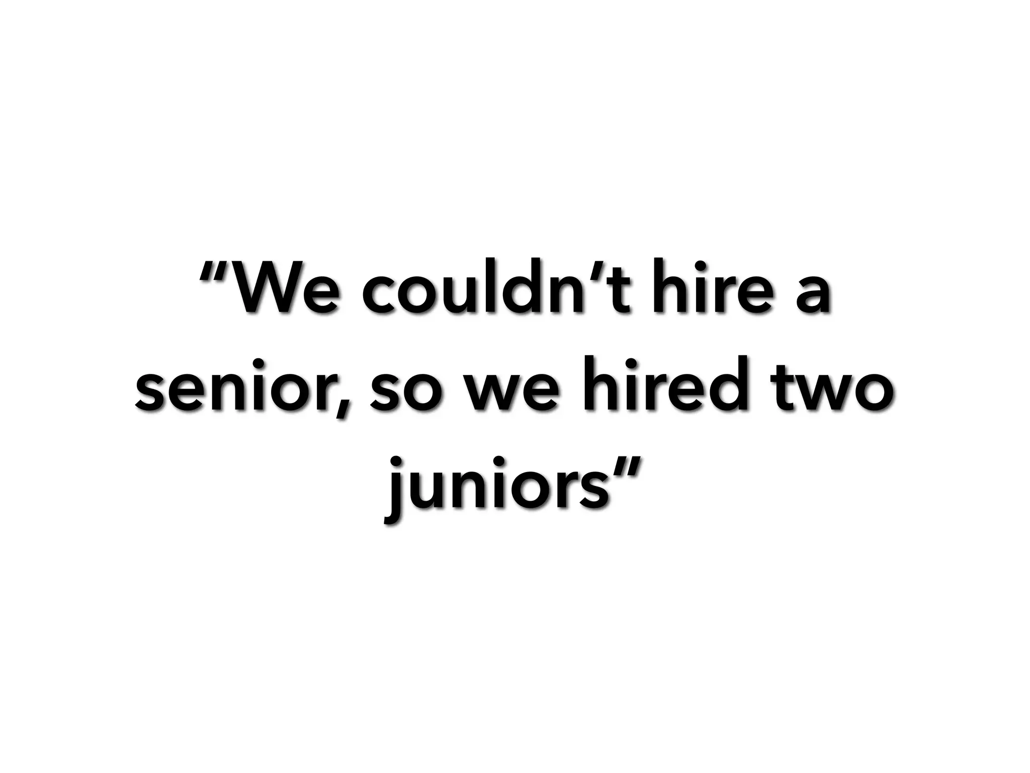 “We couldn’t hire a
senior, so we hired two
juniors”