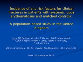 Incidence of and risk factors for clinical
fractures in patients with systemic lupus
erythematosus and matched controls:
A population-based study in the United
Kingdom
Irene EM Bultink, Nicholas C Harvey, Arief Lalmohamed,
Cyrus Cooper, Willem F Lems, Tjeerd P van Staa,
Frank de Vries
VUmc, Amsterdam; UMCU, Utrecht; Southampton, UK; Londen, UK
IWO, 30 november 2013
 