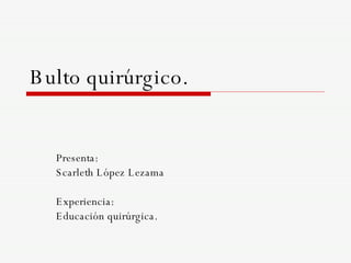 Bulto quirúrgico. Presenta:  Scarleth López Lezama Experiencia: Educación quirúrgica. 