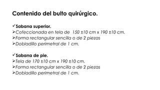 Contenido del bulto quirúrgico.
Sabana superior.
Cofeccionada en tela de 150 ±10 cm x 190 ±10 cm.
Forma rectangular sencilla o de 2 piezas
Dobladillo perimetral de 1 cm.
Sabana de pie.
Tela de 170 ±10 cm x 190 ±10 cm.
Forma rectangular sencilla o de 2 piezas
Dobladillo perimetral de 1 cm.
 