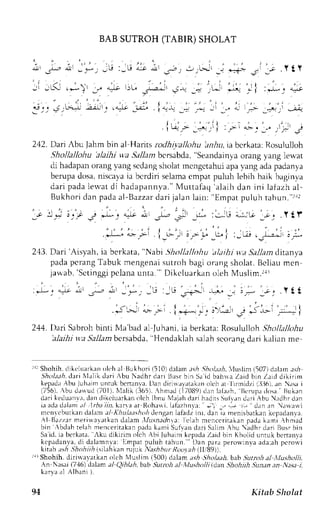 BAB SUTROH (TABIR) SHOLAT 
i ril j-, a-! 1 ,_*_, .-,U :-G .r-:r irl 
,",,, ,--, r't t _j r-rt* .: 
1; . Y t Y 
- -L.r*) ,'r ."r-, )L" _--"r--1 ,? *. a L* ,_"+ *i :*_" q_*t 
3;_. J_'F.+ -.2rJ-'  t{l,t _:r.;. . i+-9 _+ ,-.: .tl :l | ,"; _=",_ ,' 4 
l - . . - - * i : - . . ' ' .-.. ; j 
2Q. Dai Abu Jahm bin al Harits rcdh|vallohu in,4ri, ia bcrkata: Rosululloh 
Shollallohu 'alaihi w.a5 i11arrb crsabda," Seandainvao rang yang ler-at 
di hadapano rangy ang scclangs holatn cngctahui apav ang adap adanya 
berupad osa,n iscayaia bcrdiri selamac mpatp uluh lebih baik baginva 
dar i padal ervatd i hadapannya.M" ut tafaq'alaihd an ini lafazha l - 
Bukhor id anp adaa l -Bazzadr ar ij alanl ain: 'Empr tp uluh rahun. " r r . l 
_o 
' . = ! : t , s , e ' - , . - ; ' * . , , i _ * : J - j ' ; ; ' - . . Y t l . 
F; ; , i_; -1" _r i ' - . 1 : - - - i . . r . - , -;J.,- 
2.13. Dari 'Aisyah, ia berkata, "Nabi Silnllallohu 'itlaihi v.a SaJlan dttanya 
pada pcrang Tabuk mengenai sutroh bagi orang sholat. Bcliau mcn 
jawab, 'Sct inggprc lanau nta. " 'D ikcluarkano lehM usl im. ra, 
244. Dari Sabrohb inti Nla'bada l Juhrni,i r berkata:R o.ulull,'hS hollall<thu 
'alajhit ta Sallambcrsabda'H, endaklah salahs corangd ari kalian me 
r1r Shohih. dikcluarkan olt'h al llukhori i5101 delam .tsh .!fui;lth. 'luslim {507) dalem ari 
S:fu];tahd. :tri NIalikd ari Abu Nadhr dari BLrsrb in Sai d bahrra Zaid bin Zrrd dikirim 
kepadaA bu luhaimu nnrk benanval.) an r.liritalrtakano lc'ha r lrrrnidzi{ l]},'}6i..rna u i 
i756), bu dr* ud (701) , Nlaliki 365).. {hmad (17089)d en lalazh, l}r,rupad osa. l3ukan 
dari keduanvr.d anc likcluarkano lch Ibnu Nlajah dari hadirsS Lrli;n drri Abu N.rdh r dan 
ia rdr dalam a/ lrha iin, kara ar llohlrli. l,rfazhnla: : -,,.- i! dan an .rua*i 
rncnrc butkand alam al KhLtLt.t;horh) enganl afadzi nr. dan ia mentsbatkank cpadanve. 
{ l Bat z r r mer iwavat kand alam, Vusnadn. ' , Iac:l ah menc c r i takanp adak ami Ahmad 
bin , bdahr elahm encer i takapna dek amiS uf vand ar iS al i rn.Ahu; dhrdar i Bus rbin 
Saici.iab erkara,l ku djkirim olch Ahi luh .rLmk cprd; ZrrJ h n Khr']i(1u nruk bcrtan.a 
kcpadanya, di dalamnya: flmpar puiuh tahun. " Dan para perou.tnva adr.ah pcroir i 
kttith;tsh ,Jhohiihi .s1t ahkanm juk,ksibrt Roo.tahi lli99)). 
r1r Shohih. dirirvavatken olr:h N4uslim (i00) dalam rr.s* Shttlaah,bab ,9utnth al llusholli. 
An Nasai (7.16)d alam ()iblah,6ab Sutrch al l,lusholli idan Shohiih Sun.tna n Nasat , 
karla a1 Alb.rnl ). 
94 Kitsb Sholat 
 