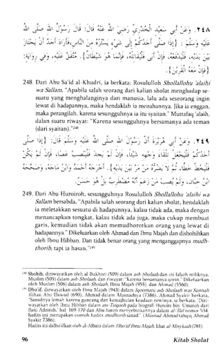 i' & 1' J'.',':u,jl; & i,' '€':;lAt, 
jrA:iLi!rri;,r[r 
"" 
i ' ; ; - ; r , A'*{Li jL 
:t-t'r,,. ', ,4;"-tti {irt: l; uji ,;iu;u;iip 
.!l 
i!, 
.s* l)l t :. tL9 .-I- . 4-'lt . > d.lJl -lr 
-;;.YtA 
: 7t" ) * 
. i - ' ; r t "-," -tF) 
2.18. Dari Abu Sa'id al Khudri, ia berkata: Rosululloh Shollallohu 'alaihi 
wa Sallam," Apabila salahs eorangd ari kalian sholatm enghadaps e 
suatuy ang menghalanginvad ari manusia,l alu ada seseorangin gin 
lewat di hadapannya, maka hcndaklah ia mcnahannya. lika ra enggan, 
maka perangilah,k arena sesungguhnyaia iru syaitan."M uttafaq 'alaih, 
dalan suatu riwayat: "Karenas esungguhnyab ersamanyaa dat crnan 
(dari svaitan).'218 
l'ir2 ,(; l-;i; i; i 
LJ:-1 ,;u Ij r, r^--iL ;-i 1;_r;- 
'r 
_r :'F-  : ,Lt'LLi 
J; . " i Jtp, ; ' ; i Jr' 
249. Dari Abu Huroiroh, scsunggthnya Rosululloh Shollallohu 'alaihi wa 
Sallambersabda",A pabila salahs eorangd ari kalian sholat, hendaklah 
ia meletakkans esuatud i hadapannyak, alaut idak ada,m aka dengan 
menancapkant ongkat, kalau tidak ada juga, maka cukup membuat 
garis, kemudian tidak akan memudhorotkan orang yang lewat di 
hadapannya.D" ikeluarkano leh Ahmad dan Ibnu N1ajahd an dishohihkan 
oleh Ibnu Hibban. Dan tidak benar orang )ang mcnganggapnyam udh 
thorib. taor ia ha(an."2r'l 
rr! Shohih,d iriu,ayarkano leh al l]ukhorj (509)d alam ashS holaahd ani ni lafazhm iliknya. 
Nluslim( 505)dalama s,4. 9io1aaid. an ri*'ayat:" Karcnab ersamanvcat orin.'Dikeluarkan 
olch l'luslim( 506)d aiama .si 5',4olaabIb, nu Majah (955),d an Ahrnad( 556u1. 
:'f Dho'if, dinvayarkan olch Ibnu Xlajah (943) dalam lqootnatu ash Sltolaah vyasS unnah 
fiihaa, Abtt Dauud (690).A hmad dalam Xlusnalrlrti(a7 386),A hmad Slakir berkata, ''Sanadnyalc mah karena guncang dan kenajhulan kcadaan ro*inya. ia berkata, Diri 
t ayatkano Jehl bnu Hibban dalan ar.sT srqoolpr adab iograli Huroitsb in Umarohd ari 
Bani:dziroh, hal 169 170d an Abu harim menveburkannvad alarn;,/ 71a1nomo5r1 14. 
hadits ini nrcrupakan rrrntoh hadits tnuJln,nbsanad. t,.lli'n,r/ thtn-td tthqiq Ahmad 
Syakir 7386). 
Hadits ini diciho ifkan oleh al rUbani dalirm l)ho iil lbnu J.la1ah,Iiiat aJ ,tLsv kath (781). 
96 Kitab Sholat 
 