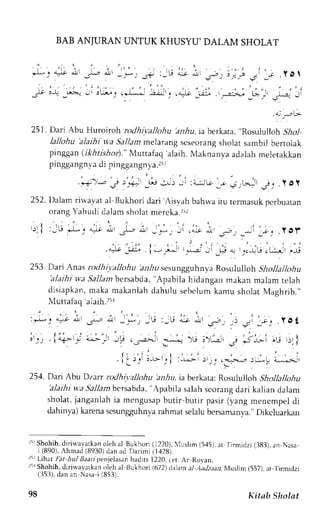 BAB ANJURAN UNTUK KHUSYU'DAII,M SHOLAT 
- - . ' i f " ! J| r or - * 3 : -  - t a- t a.I! ,s) : i l - ' l a- , r, ; .Yg 
. : . , , . . . 
,.t' o-! ,L>-- -,, ,[:- j . rLl ];-Jr. l'+L' ,;:. .iraL,-,B_j .L* ,_,i 
. 0 i . . . ' G 
251. Dari Abu Huroiroh rodhiyllohu alrlu, ia berkata, '.nor,rtrr 
ot., SAol 
lallohu 'alaihiw a Sallamm elarangs cseorangs holats ambil bertolak 
prnggan( ikhtishot)."M uttafaq 'alaih.M aknanvaa da.lahm eletakkan 
pinggangvna di pinggangvna . r i r 
.r+)*" +- )_"ii' ,Lr J) -'r :i-;'G _; ; ,b.-11g _. .l O Y 
252. l)alam rirvavata l Bukhori dari Aisyahb ahrvai tu ternasukp erbuatan 
orang Yahudi dalam sholat mercka.rrl 
ju )o, ,-; _*:i lrl yol. 
,J"jt :i _F * r.j-r,",,:, *,^-t', -,, 
253. Dari Anas rodhiyallohu bl-1rri sesungguhnya Rosululloh Shollalkthu 
'alaihi u,'a5 ir11arbnc rsabda," Apabila hidangan makan malam telah 
disiapkanm, akam akanlahd ahulus ebclumk amu sholatM aghr ib. ' , 
Nluttafhq alaih.rir 
: r * - . c - - t d 
_ S - 
* _ - ; _ b : _ L ! 4 - * ' 
J j . . : 
j:. i"+-*.-: ;-..-.- 
--': 
. r..:,,- .'-..^' 
'.: t.- j 
.i(i"r _" i.:t ;---t_"|: -.., -:r_,-,.a..*,;;! L-:-;.i 
254. Dari Abu Dzarr rodhiy,zllohu lrn,4ir,i a berkata:R osululloh Shollallohu 
'alaihiw a Sallambcrsabda',A pabiJa 
salahs corangd ari kalian dalam 
sholat, janganlah ia mengusap butir butir pasir (vang menempel di 
dahinva)k arenas csungluhnvar ahmat selalub ersamanya.D" ikcluarkan 
ri Sholr.lhd, inua,varkano leh al tsukhori( 1220).l uslim (5,15)a, r 
'firmidzi 
(j83), an Nasa 
i (890),Ihmad (8930) dan ad Darimi (1,128) 
)r LrhatF at hul lJaarzpenjelasahna drts1 220,( er. Ar Rovan. 
rlr Shohih, diriu.ar,arkano leh al llukhorl lbT2) l rl.rm- tl )tJztan , lu*lim 1557), rt- l irmidzi 
(ll5:l), dan an Nasa'i (8>3). 
i ' - v a . 
; ' ' ' i , - | 
+. -r> r 'u r)r 
I 
98 Kitab Sholat 
 