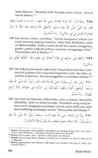 kedua kakinya." Muttafaq 'alaih, dan pada suatu riwayat: ,,Atau 
di 
bawah kakinl'2."2r; 
. . - 
'H+? .=- b ! - . . ; , V - , - , d l . - , ; _ rU : _ r j " - . r . ". yOA 
' 1 , 
_ . - . , ' i , , , L i - . r , : " " a ; - l ' - , i . ' " . i , t t ; ) a,y . -,r -:l-'l Us ,a="t i :J-. ..- .r ,l= ,:r t- _Ur 
! t , ' 
. : j L . y i r o 1, , i * - : . - " GG- e ; ; ' ; " ) i : ; 
258.D an dar inya( Anas) ,i a berkata,, , 'Aisyah 
mempunyai scbuah t i r a i 
untuk menutup samping rumahnya. Maka Nabi Shollallohu ,alajhi 
wa SalJambersabd'aJ,a uhkan 
tiraimu itu dari kita, karena sesungguhnya 
gambar gambary ang ada padanyas enantiasam cngganggus holat.,, 
Diriwayatkan oleh al Bukhori.258 
. r ] ' U;f , 151 
J - . , - 
.  - ! )'a 
259.D an keduanyab ersepakapt adah adrts.Aisyahd alamk isahb aju,4nDr 
ianiytah (pakaian tebal yang tidak bergambar) mitik Abu Jahm, di 
sebutkar di dalamnya:" Karenas csungguhnvaia melalaikans holatku.,,:so 
. ; ' 
Y 
260. Dari Jabir bin Samuroh rodhil'allohu harlu, ia berkata: Rosululloh 
Shollallohu 'alaihi wa Sallambersabda,,. Hendaklah 
orang_orang ber 
henti untuk mengangkat pandangan mereka dalam sholat atau tidak 
akan kembali lagi (pandanganm) ereka."D iriwayatkan oleh Muslim.r.r) 
nl r^"a ,iil -)';')',Ll; :J-18 q; ;tt ;r ,;:G 
' I - t : - !  ' " . i t - - - :  . ' ' ' 6 ! r r ' - ] ; ) - r 
'- 
Shohih,r linuarrrkan oleh,alB ukhori( 413)dalama .ehS holaah,lluslim(5 51).t )an 1e1azh: 
 r "Lrd . D. {$Jhk dk rn J . { J J pddJr l l Julhor iJ t l "n ; h , , / a a h . 
" , f 
r53 Shohih, dirirl avatkan oleh al Bukhori (37,1) ddan ash s-holaah. 
ri' Shohih,d iti* ayarkano lch al Bukhori (373)da1am aI Aarlzaanc, lan luslin (556)d alam 
al I'Iasaaiid. 
" Slrohih.d irrnlarkJn oleh _4uslLm(, 128)d alam ash .9hola,:h,lbnuN ,taJa(h1 045),c lan 
 n m a d ( l l i ) 1 / ) . 
l , ' i r .rrt 
r r i  ' - ' 
) t ..*- l-]..") 
100 Kitab Sholat 
 
