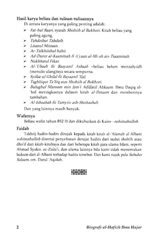 Hasil karya beliau dan tulisan-tulisannya 
Di a n t a r ak a r y a n y ay a n gp a l i n gp e n r i n ga d a l a h : 
'r 
Far hul Baari, syarah Shohiih al Bukhori. Kitab beliau yang 
paling agung. 
'r 
Tahdzibut Tahdzib. 
'r 
Lisanul Miizaan. 
V At Talkhiishul habir. 
'r 
Ad-Duror al-Kaaminah li A'yaan al-Mi ah ats Tsaaminah. 
'z 
Nukhbantl Fikar. 
r AI'Ubaab fii Baayanil Asbaab -beliau belum menrabr.drl 
(menulisu lang)nyas ecaras empurna. 
'r 
Syifaa-u| Ghila) fii Bavaanil 'Ilal. 
'r 
Taghliiqur Ta'liiq atas Shcthiih al Bukhori. 
'> 
Bulughul Maroom min /am'i Adillatil Ahkaam. Ibnu Daqiq al- 
'led meringkasnya dalaum kitab a.1ll maam d,an memberinva 
tambahan. 
'r 
Al Ishoabah lii Tamyiiz ash-Shohaabah. 
Dan yang lainnya masih banyak. 
Wafatnya 
Beliau wafat tahun 852 H dan dikuburkan di Kairo rohimahulloh. 
Faidah 
Takhrij hadits-hadits dirujuk kepada kitab kitab al'Alamah al Albani 
rohimahulloh disertai penyebutan derajat hadits dari sudut shohih atau 
dho'if dari kitab-kitabnya dan dari beberapa kitab para ulama Islam, sepeni 
Ahmad Syakir,a z-Zaila'i,d an ularnal ainnya bila kami tidak menemukan 
hukum dari al Albani tcrhadap hadits tersebut. Dan kami rujuk pula .9ubu1us 
Salaam, cet. Darul 'Aqidah. 
istz?atr;sirl 
14l,sl4.,s94.si 
Biogrnfi nl-Hnlizh lbnu Hr jnr 
 
