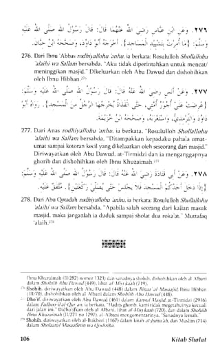 276. Dart Ibnu 'Abbas rcdhiyalftihu lrn,6u,ia berkata;R osululloh ,ghotlalkthu 
'alaihi wa 5a11an bersabda, "Aku tidak diperintahkan untuk mcncat/ 
meninggikanm asjid'. Dikcluarkano leh Abu Darvudd an dishohihkan 
olch Ibnu Hibban.ri, 
277. Dart hnas rodhiya|loltu 'anhu. ta berkata, "Rosululloh Shollallohu 
'alaihi v,a Sa./anrb ersabcla.'D itampakkan kepadaku pahala umat 
umar sampaik otoran kecil yang dikeluarkano leh sescorangd ari masjid." 
Diriu,avatkan oleh Abu Dauud, at Tirrniclzi dan ia nenganggapnya 
ghorib dan dishohihkan oleh Ibnu Khuzaimah.2t' 
:j_. !t ;l _4r ,-rIr J_*, Jli :-E 4i ; .*, J !)[i .l .;-, . Y VA 
' - ' . . : ' | - ; 
- 
* j-- i_5, J* 
"-- 
_--.*-- ir -^--.-.."r,; -,- L L-) i)rl 
178.D ar i hr rt loraJrhr alhi t , r l lohuJ r ru. iJ L' r  r r . rR: os11lx1,1,h, ,,1, I."r , , t , , , 
'alaihiw a la-lan bcrsabda",A pabila salah scorang dari kalian masuk 
masjid.m akaj anganlahia duduk sanpai sholatd ua roka'at. ,,tuttafaq 
'alaih.rir 
iSlTfStZrTS!r; 
l??i:rg].$12a.'r.t 
IbnuK huzaimrhi l l '282]n ornor1 32. td) rn s rnudnras hohihd. i shohihkaonl chr l  lbani 
clrlrnr Jioirlr ,bu I).tt ud i119),lil1^r) l llit.t k.t.th1 ,719). 
r-" Shohih. dirjrl,rratkan olch .bu 1)atuci (.1{Bl dalam Bint.t ,:l lltsaajil.lbnu Ilibban 
ilil.i70), dishohihkan olch al llbani dahn lhohiih ,1hu I);tt ud i118. 
I Dho'if. dirirrayrrtkrno lch bu Druud ({61) drllrr A.rasal 11",-yiail t Tirmrdzi i2916) 
.l.rlan- rirlioo t/al ()Ltr,tn,i a berkata, lladrtsghorib.k imiridak megerahuinrak ecuah 
dari jelan ini." Ilidho'ifkan olch :l {lb.rni. lthat ,tl tllistka:th i720), rian dalem -:Lru}r;} 
lhnu l t l tu.nint ; thi I 1i271n o1297) . , r1 l bani mcngomenrar invaS,a nadnral cmah_ 
r-NS hohih,d iri*avarkrn oieh al liLkhori (11 67)d alarl kir;rb. rl Jumu th, dsn luslirn (71,1) 
dalam,Sh oI ita t u I llu saa f i ri i n u,,t Qo.,h; ri h a. 
105 Kitab Sltolst 
 