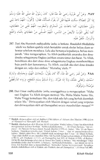 . i . . , i . " . i , ) 
.-)) t a,Jt dl -L, 4.ll I 
'.)'1-'r':r<,-lu 
; i' .s.r;j.'f _.i ,;, t,tv 
oi. jr J, ,j,Ji1 :Jw ,ilj ,i; ":i,* r+; .l- ;>,;l f r; 
.r" .+!' 
287. Dari Abu Hrrroiroh rcdhiyallohu bziu, ia berkata: Rosululloh Shollallohu 
'alaihi w,a Sallam apabila telah benakbir untuk sholat beliau diam se-bentars 
ebelumm cmbaca.L alu aku bertanyak cpadanyab, eliaum en 
jawab," Aku mengucapkanY, a Alloh jauhkanlaha ntarakud an dosa 
dosakus ebagaimanaE ngkauj auhkan antarat imur dan barat.y a Alloh, 
bersihkan aku dari dosa dosas ebagaimanaE ngkau membcrsihkan 
baju putih dari kotorannya. Ya Alloh, cucilah aku dari dosa dosaku 
dcngan air, salju dan embun." Muttafaq 'alaih.287 
, ,  . . , 7 , i r , - . i - . , ' , " " - . 
- ' 4 , . .  " 
1)v ) .s-: ,-| 
'-2j 
.l A/t 
. , ) . 1 . . . . ; , 
r3-u Jl-r.i. rj,t * I 
. i , 
.  ! 4 , ' a  | )  , " , 2 ) r 
.l-{,.>-. .rir -:^ b* :_.+ -'f cJ -4r 6 
- ^ 4 9 r - l r 5 1 . , a ! ! t - a ; r 
t?- ' 
288. Dari Urnar rodhil.alloha anbu, sesungguhnyaia mcngucapkan:" N,{aha 
suci Engkau Ya Alloh dengan memuji VIu, Maha Mulia Nama NIu, 
Maha Tinggi kemuliaan-Mu, dan tidak ada ilah yang bcrhak disembah 
selain lu." Diriwayatkan olch Nluslim dcngan sanad yang terputus 
dan diri"vayatkano lch ad-Daroquthnis ecaram aushuld .anm auqu.f) ss 
r3;S hohih.d iriwar.atkano lch al llukhori i7.1,1)dalan.r /,lr.1z.r.rdr.a n luslir (598)d :rhm 
t l 1 l . r . r u , t t . t l l . t t t t d L . r l t ' h , ' t . t t t t 
'sS hohih.L likelLrarkarnrl chl luslrm lll'12) drri jal:rn Abdrh bah*r'LJrnar bin Khothrhotr 
nrcngeraskank rlim.rt bcrikut: SLthlttntk:tllohumnr.r.... rl .{lblrni berkatr," lni tcr 
l -uru ' . r N. r$. r   ihr,k .LtJ. r. rL- r rsrvr ; t r th, l lus l lnIL ,172c c t .I ndi r ) . Ahu Al i i rnNasai 
berk.rtr, Ilrmiki;rn tertulrs d.rri bdeh bahrva iJmirr... dan ini arursal nuksurln va 
brhrva ,bdah i,irkni lbnu .bi lLLbabarhi clakm cndengrrd ari llnar"rL .lbanjb crkaia, ''lapi tclah shohihs c(rra rrarrsirf lbnu bi Slaibahm enqeluark,rn daiam .llu;honnal 
(1192, ' lr)r,h Ihoha* i i1r117)i,r ( i l r . l r , rqL, rhnhr L t t l , ,1f L. r kLmi t 2J s l , . r l Baihaqi 
(ll/ll4 35)d an beberupjra lar drri al ,sw,adb in Yazicli,a berkau.' Aku nrendensar'LJmar 
membukasholatd:rnbcrtakbir.iaberkau,.5lrb1r.u;r*.r//o,4r-'rrrdr.ar.n. l.a ladzr nLm rlrl 
lbnu -,biS vaibrh dan ia menamb.rhk.rn:K emudianb eliau bcrr:ri rr.r.rlrrdzS. anadnla 
shoilh,r -lishohihkaonle ha l llakim,:rdz Ilzahabi,drnirdD aroqurhni.i -111nr,/.hr Ji-J+01. 
110 Kitab Sholat 
 