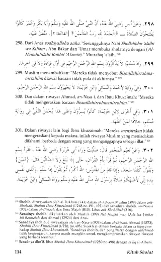 l l r , 
,2 
r-.b .,--c_-. _ t,_. J_, "r]J:- t J-- <- Jr . -:_.;., .- . *. 
'r, 
. y qA 
iV.[r:"-url l-.-t"ir,.l i;i" 
- -r", 
,,;; 
298. Dari Anasr odhiyallohu a,r,Au": SesungguhnyaN abi Shollallohu 'alaihi 
v,a Sallam, Abu Bakar dan 'Umar mcmbuka sholatnya dengan (,4./ 
Ha m du lillah i Ro b b t l'A la n i n)." Muttafaq'alaih. 2,8 
' ' , ' ' . ' ' . . ' 
. b . * - ' l  ' i . l - i j . + - r , ; _ - ; * , - , i *  : * * - : r _ .111 
ZSS.M r.ti- -""urrlOunk",r, "Mereka tidak men t ebLtBt isntillahirrahma 
nirrahiim drawal bacaan tidak pula di akhirnya." ,r, 
: ,  . 
3 0 0 .D a nd a l amr i u , r y r tA hma d .r r -  a s a l . d . r nl b n uK h u r . r im. r h l:e r e k a 
tidak mengcraskan bacaan Bismillahirrohmanirro hjm." trr 
301. Dalam riwayat lain bagi Ibnu khuzaimah: "Mereka zcnsrrrlraz (tidak 
mengeraskan)k epadam akna, ir.rilahr iu,ayat Muslim yang meniadakan 
difahami,b erbedad engano rangv angm enganggapnysae bagailil at.'x,l 
i - l i . " , ;h: - ' , i j ' ; ; . i ' . ( ) , : iG,ju.;-:r .--.;*;.r.r 
l ,=" ' I , -u, , - - . - . ' . , .L j , F . r ' ; 'L : . - -; . , : - . - - * - - ; 
.r--";^j'-," ,J ,t --; :i .lii il ,-.-.,.,+, , ;Gr .'1,,3 ;. ,^s':i., 
.u.'r s.':_ :u-JJrr rr.i-,+ it *; -_;,r;>; *(if -., !, 
r"r Shohih,d iruayatkan oleh a1l lLLkhor(i 7,{3)d alam tl ldzaan.Nlusltm( }99) dal;m a.sb 
Sholaah. Shohih I bnu Khuzatnalt (1 248 no .191. .192)d rn sanadnr a shohj h. an Nasa i 
402' n d . l l l 
" l 
/ r t . rLLht.l . rnl .nu  l r :L 8l t . I r - . r ra sh: hr .ht tnLh lo 
r"' Sanadnya shohih, dikeluarkrn oleh 'luslim 1399) Eeb l{ujl,th nan Qola laa lijhar 
bil Basntalahd. an Ahmad (1292,1d) ari Anes. 
r""S anadnyas hohih,d iriwalalkan olch an Nasai (907) dalan a1l?r'raa,AA.h nad (13373), 
Shohih lbnu Khuzairnai (lr'250n, o.'195)S. raikh al ,lbani berkatad alam ta ltqna cf 
)tadapS hohih lbnu Ahuzaintah", Sanrdnrr shohrh.d rn ptngrT/.rnnd cngani dhthirob 
r rC" l b. rpc r lgurLrh. l . l - .nr ra . rhr r -ngl i - r rnr r l ncngl , , r .prnr *k : r ' r r r r : i s . r r . ' r 
vans bcrbcda tcrscbut." 
r" Sanadnyad ho'if, Ihat.Shohih lbnu lthuztinah lIi25O no 498) dengan raTrgal Albani. 
L14 Kitab Sholat 
 