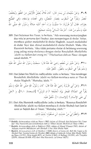 . i , l . , ' ' i r 
- j ; > - l . i - - a . - . = . ) 
- . - , , J ' - e J l : - U * . _ , J L - : * , . r . . l J . q 
i - 9 ' : : ' 1 ,.- 
--- -r-r j: .o..-. ,;i --: . ---j- ,r-.-a;'. - *- ; 
* -f - -:-. :)-.,: 
"+ 
-t- . .. .:-,-"- L i: I -A .- -Lir .-,-.".a- 
: . t , t . . , ; . . , -.--- -L:-!' .r-t*--JLr --.i .'-r" -." "L1 & 
309.D ari Sulaimanb in Yasar,i a bcrkata," Ada scseorangm emanjangkan 
dua roka'atp crtamad ari [)zuhur.d an memperingand i sholat'Ashar, 
membaca qishor mufashshol di sholat Maghrib, wasarh mufashshol 
di sholat'lsya'dan thiwal mufashshodl i sholat Shubuh. Maka Abu 
Huroiroh bcrkata, Aku tidak pertama shoiat di belakang seseorang 
yang paling mirip sholatnva dengan sholat Rosululloh Shollallohu 
'alaihi wa Sallam dari orang ini."' Dikeluarkan oleh an Nasa-i dengan 
sanad shohih. roe 
i ; . ^ . . 
i " - 
' . 
- ' " " . . . i , a:- nr J., ,-rr_ ,*) .:-* :;G '."s.i tt .",a, i* :. * _.r.y. 'l' . 
; J"r," . ,1-. +.; j l .+ * : 
i310.D ari Jubairb in Muth'im rodhi;:alJohuh z,4u,i a berkata," Alu mendengar 
Rosululloh Shollallohu 'alaihi wa .JalJamm embacas urata t Thur di 
sholatN Iaghrib."M uttafaq '!alaihr.r rr 
. i - 
' 
311.D ariAbu Hurotoh rodhil'allohu 'a,r-6uia, berkata," BiasanvaR osululloh 
Shollallohu 'alaihi wa 5a.11azmr embacad i sholat Shubuh hari lum'at 
surata s Sajdahd an al Insan."M uttafaq 'alaih.J rr 
..rl) r-l-q :.),c'J _:l ca-I> J., 
, r - t . u , r  t 
lie Shohih, diriq'avatkan oleh an Nasa i (982) dalan al lliitaah, dari Sulaiman bin Yasar 
dari Abu Hurolroh dan dishohihkano leh al Albani dalam,5ilohiiha n Nasa i1981). 
"'Shohih, diriwayatkan olch al Bukhori (350),d alan al /ilnad t/as'sllrr(765)d,a lama 1 
Adzaan, muslim (463)dalam ash Sholaah. Lihat Sikr Sholar Nabi. 
rr: Shohih, diriu,ayatkan oleh al Bukhori (1068) dalan al /umu ah, Bah Xla I'aqra u fis 
Sholatil Falr Y)umul lumu ilh, Ml slim (880) dalam a,i /umu'ah.lLlhat Siht Sholar Nabl. 
an Nasai (1,/151l)b. nu majah( 82j),.rd lJarimi( 1,/362)..Br1a ihaqi( lll120l).a th Thoyalisi 
(2379),A hmad (ll/430.472)d ari Abu Huroroh. (al lrwaa (627)). 
118 Kitab Sholat 
 