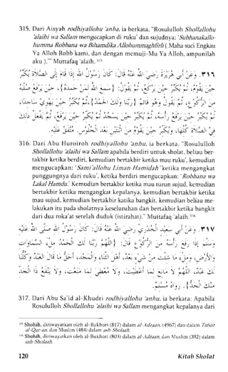315. Dari Arsyah rodhiyallohu 'anha, ta berkata, "Rosululloh Shollallohu 
blaihi w.a Sallam mengucapkan di ruku' dan sujudnya: 'subhanakallo 
humma Robbana wa Bihamdika Allohutnmaghlirli ( Maha suci Engkau 
Ya Alloh Robb kami, dan dengan mcmuji,Mu Ya Alloh, ampunilah 
aku )."' Muttafaq 'alaih.3ri 
- - . _j  ' - . - : - 
- 7 ; ' E : . J - * , , 5 : _ [ ! . ; ; , - . a.=S - 
' - c . . . ' t ' l 1 
' i " ' . , , f ' ) ' , , ' - . t i . , - . . , n , , " : , , ' , . . " 
* -* = _.> ' iJ-r-"i- *- a^r-r- i :,:.- * .3 , -+ ,:- * .,."4 j.:,- 
' " . " : t ' . ' r , - l 
' , 
: - j ' i : , 
" t - * + j F ; _ . > . -  i J . 1 ]&{ ' } . , q r i + j t . "A. -. " + ' - , : . J , r , - . 
' - - ' , , ' , . " . i , , , , . . . , - i , , , . , , . . . , . : 
-:.J -.'-r- - ,_€r- _- 7:- * -b.*- *:- _-:_ * ,<* .. jr: __:- -:- - 
.4; jli.-"1':, ,:: ..-,-y'ii --',$.'r,gs;>,;' ; 
316. Dari Abu Huroiroh rodhit allohu 'anar, i " U".Lrtr, ' n * " f " f f . i 
Shollallohu 'alaihi wa Sallam apabila berdiri untuk sholat, beliau ber 
takbir ketika bcrdiri, kemudian bcnakbir ketika mau ruku'. kemudian 
mcngucapkan: 'Sant i 'al lohLui man Hamidah'ket ikar rengangkar 
punggungnyad ari ruku', ketika berdiri mengucapkan':R obbanaw a 
Lakal Hamdu.' Kemudian bcnakbir ketika mau turun sujud, kcmudian 
bertakbir ketika mcngangkatk epalanyak, emudian bcrtakbir ketika 
mau sujud, kemudian bertakbir katika bangkit, kemudian beliau me 
lakukani tu padas holatnvak cseluruhand an bertakbirk etika bangkit 
dari dua roka'ats etelahd uduk (istirahat)."M uttafaq 'alaih.rr6 
A^Lt a.,J I -r-J 4.lll 
-,'.1*,' c_1. -".-'> -r t *l : ! -",, ". ;. il l ,),r a';') I' Li; ^,, rir *i--. 
t- . 
G, ;l' :u u l;i , uli, , ,[lr -ii .r: ,-., -." j ; ,-r; ,-rr,,. 
j+ -J 
-r-*, : 3.-^: , . L- r-.;": . .r--;i L- r-u"  
.; - 
t- l,r, .{:-.t' .r:" 
3l7. Dari Abu Sa'id al-Khudri rodhi;,allohu al,4u, ia berkata: Apabila 
Rosululloh Shollallohu 'alaihi wa Sallam mengangkat kcpalanya dari 
Jr5S hohih, diriwa,vatkan olch al Bukhori (817) dalarn al ArJzaan,( ,1967)d an dalam ftl.s.zi 
a-1Q ur ar, dan luslim (.18,1d) alam as,4S ioftai. 
rri Shohih,d iriwayatkano leh al Bukhori (80.i)d alama 1:1dz;an,d an Nluslim( 392)d alam 
ash Sholaah. 
L20 Kitab Sholat 
 