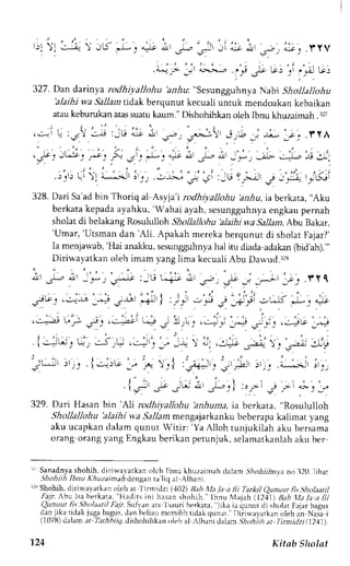 ' r. f. 1 , , . :  f - :  JtS J.. .=r ; ' . ?-.. i i . --s L .> . ^;-c, .llY Y , ? . 
."-j;.',;-j r :t.;'- :f cU G,'ri ,'A G: 
327. Dan darinyar odhiyallohu 'a.nrlu":s esunggnhnyaN abi Snonr onu 
'alaihiw a Sallamt idak berqunutk ecualiu ntuk mendoakan kebaikan 
atauk eburukana tass uatuk aum."D ishohii <ano leh lbnu khuzaimah. 32t 
! !:-r l u : r ,  - j : - b l - - ; , . - , + r - i  i ; . - ; ; * 
3*':'*': 5; ji)')t': "it:^' J:..1';,;,-uj; 
J ; j . l Y A 
i-:L., -e ;lj I 
. . : 
;'.j}-; rJuCi 
328. Dari Sa'adb in Thoriq al Asyja'i rodhiyallohu 'a,r_Auia, berkata, "Aku 
berkatak epadaa yahku,' Wahai ayah,s esungguhnyae ngkaup ernah 
sholat di belakang Rosululloh Shollallohu 'alaihi wa Sallam, Abu Bakar, 
'Umar, 'Utsman dan 'Ali. Apakah mereka berqunut di sholat Fajar?' 
Ia menjarvab,'H ai analku, sesungguhnyah a1i tu diada adakan@ id'ah)."' 
Diriwayatkan oleh imam yang lima kecuali Abu Dawud.:2s 
; , 1 _ - ; ' _ . * J _ r - l r : - U l - i ! i , a - . , u - ' , , - ; ' ; _ r - . .  . y l 
. 1 - ' ; , | : i , ' : . - ' i j , 
-itr. ..-"-* _^+ 3$ *J I ,i.- .-.""! j:;.-ri _uJ *.. "=,.c 
, . - , , : . J ' ,-=.e: u; i: ,-*st Li J 3r[; ,;" 1]"i :; n'i': Jc;,G'# 
. 
' , . ' . 
l ' ' - , 
.I --!bJ !t _. .:-J ,r! ..:-=': _. -r_ ) tu. .:,.=^t J"a'.- ) I *.,-L- 
1-p 
: . , j : , . : . , 
-'Lj' :'. _. .l jrlr- 
:." ..- : l :r+-:^' : 
' t rd i ., . i.-.-;-' j 
_.; 
l - t ) - '1t5-" .rt ; t!- d'!I *&-q I :oil J r- "'- J :f 
329. Dari Hasanb in '1'1ir odhiyallohu 'anhumai,a berkata, "Rosululloh 
Shollallohu 'alaihi wa Sallam mengajarkanku beberapa kalimar yang 
aku ucapkan dalam qunut Witir: 'Ya Alloh tunjukilah aku bersama 
orang orangy ang Engkaub erikanp etunjuk,s elamatkanlaha ku ber 
'r Sanadnyas hohih,d iriwavarkano lc'hI bnu khuzaimahd alam S:hohiihnyan o 320.l ihat 
Shohiih lbnu Khuzaima,4 dcngan ta liq al Albani 
r23S lrohih, dirirva,vatkano leh at l irrnidzi (402) Rab i|[a Ja a fii Tarkil (2unuut fi5 Sholaatil 
,ri7r Abu lsa berkata, 'Hadits ini hasans hohih." lbnu 1,tajah(1 241)B ab.tld.le a lil 
Quny.ut fis..9holaat.iFl alt: .Srfyan ats Isauri berkata." jika ia qunut di sholat Fajar bagus 
dan jika tidak juga bagusd, an beliaum cmiliht idakq unut."D iiirvayatkano leh an Nasai 
(107ti) dalam.rt ftr,4,Lri7, dishohihkan oleh al ,,lbani dalam ,ihoh;ih at Tirmi(Izi ( t24IJ. 
-1.24 
Kitab Sholat 
 