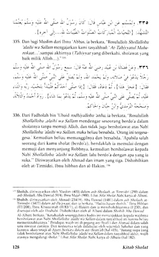 . 1 , . , , . 5.. . . ; , - 2 - - . ; r - j . * - : - . j j *+. 
llli5. Dan bagiN luslimd ari Ibnu'Abbas,i a berkata", Rosululol h Shollallohu 
'alajhi v.a .911a,.m2 cngajarkank ami tasyahhud:'. ,lt Tahi.r,varuMl ulta 
r.rf,.r,rr....s rmpaia khirnya ( Tahivvatv angdiberkahi,s holarvaty ang 
baik mi l ik Al loh. . .1.:": ' 
. l - " . lo "1r.tr r - " , ! t - ' , * ; ? :_,G; i , r .s- : * _, * t - , ! ' . ; .  ' t '1 
.*l*, & i",' . - " .*- -,- -*":. *_. ,;. J^-,'-..1 ,., ;'-, _: -"ir, >-i-, 
' | - i r 
i - i . o 1 . = , i - . . = . *, - * J ^ - ^ . : . i : - . i - ; . c r - c : * . . i - ; _ * l : - - : ! 
,o!' . ,;i !',', ,t f -"1,+ 
'.- 
.,--" .-'Lt' ,- o- 3, -li: ,^* 
Jt " ;L-, 
'.,f 
, .5*',tt',-.--., 
336.D ari Fadholahb in'lJbaid rodhiyaJlohua nrlu,i a berkata." Rosululloh 
Sholla/lohu, alaihi wa 5a.11am cndengar sescorangb erdo'ad alam 
sholatnvat anpam cmuji Alloh, dan tidak juga bersholau'aar rasN abi 
Shollallohu 'alaihi wa Sallan. rnakab eliaub ersabda',O rang ini rergesa-gesa. 
K' emudianb el iaum emanggi lnydaa n bersabda'A, pabi las alah 
seorangd ar i kamu sholat( bcrdo'a) ,h endaklahi a memulaid engan 
mcmuji dan menyanjung Robbnya,k emuclianb crsholarvatk epada 
Nabi Shollallohu 'alaihi wa Sallam. lalu berdo a dengan apr r ang ia 
suka."' Diriu'ayatkan olch Ahmad dan imam vang tiga. Dishohihkan 
oleh at Tirmidzi, lbnu hibban dan al Ilakim.rr', 
' i i Shohih.d i r i *arat kano leh  lus l im ( , {03d) alama sh Shol : t tha. t Ti rmidz i( 290)d alam 
;.s* Sio1e.rl,r bu l)aurLd (974),I hnu ll.rjlh (900).L ihar .5lrl 5hol.,.,Vebrk, an a al ,lbani. 
'rr Shohih,d irirvrrrtkan olch ..hmad( 2ll{19).A bu Da*ud (1.181d) alan .rs,4S thol;lthi,t t 
Tirmidzi {},{77)d alama d Daat.t.tt,da:ri r herkata, IIaclitshas.rsnh ohih lbnu }{ibban 
( l l l i208) .I bnu Khuzaimah( l l , r831l )r,L l lak im dani e mcnshohihkannr(al '230) ,d an 
di setujuoi lel ra dz I ) zahabiD. i shohihl rno l t h r l  lhanid alarn.5 h,hthl hu Dat ud 
Al .lbanj bcrkata,' Kct.rhLrilashe sungguirrlh'rr diis ini mt,nunjukkrnk cp.rdr* rjibnva 
bcrsholarvaar tasN abi .5holl/l.r,4rr 
'alailti 
v.t .ltllan d,tLamta s',a hhud ini karcnal x,liarr 
memerintahkrnnva. Pendapar 'ajih rn Ji ptg.rn6. rsr Srr i r d.rr hm.ril dal.rrns alah 
satu ri*a1at darinva.D an kcduirnr.rt elah didahului olch scjumlahS ahabard an r.ang 
larnnta, akant etapia l Ajurri bcrkat.rd alam.r-* .Srarzlr,(4h al .115),B arangs Laprt .aL rg 
fidak bersholawat atas abi ,9,4r.r11l/dua lailti y.a ,lallitm,lalam tasr.ahhucal khir. rvaiib 
atesntam cngulangis hcrlrr. l.iha t .5i7jr. 9lolrr ,)ir, karvaa l rlbaiii (hil l82l 
728 Kitab Sholat 
 