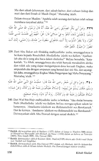 Mu dari adzabJ ahannam,d ari adzabk ubur, dari cobaanh idup dan 
ma t id a nd a r if i r n a ha l Va s i hD a i j a l . 
' 
Mu r r a l a qa l a i h . 
Dalam riwayat Muslim: "Apabila salah seorang dari kalian telah selesai 
membacat asyahuda khir.'r3u 
. . ' 
. , , f I ' , - , _ ' , r , . 
; . > 
o ! 
- j ^ - - 
o . l _ : - , _ U q J r , a - l r & ' 
, 5 r . 
- 2 . ^ - . - : _  
_  
. ' . 
_ r , . l r i q 
339.D ari Abu Bakar ash-Shiddiq rodhiyaltohu az.iu, sesungguhnyaia 
bcrkata kepada Rosululloh Shollallohu 'alathi wa Sallam,,.Ajarkan 
lah aku do'ay ang aku bacad alams holatku?"B eliaub ersabda.., Kata 
kanlah,' Ya Alloh, scsungguhnyaak u relahb anvakm endzalimid iriku 
dan tidak ada yang dapat mengampuni dosa kecuali Engkau, maka 
ampunilaha ku dengana mpunan yang berasadl ari sisi Mu, dan sar.angi 
lah daku, sesung3uhnya Engkau Mala pengampun lagi Maha penyayang.," 
Muttafaq 'alaih. 33, 
" , * ' ' . f t , 
' 
" t . 1 ' . 
' , ? -  , - 
,r': )j (rrr:) 
; , . , , , , . ' . ' . , 
' l : ' : - - , . ' ,F 
Lll . 
Y . ' 
' 
)--' :1 -" :ii"- 
: J 1 
S- ) )u J ' ' : , / - : . 
, - . lcrD / _ . 
^ " 
:-U Ajt 4!l 
a . ! r !.+ 
. -.'.-.2 :[.LL j'.ri ' ': " t':- j 
340. Dari Warl btn Httjr rodhiyallohu ba,hu,ia berkata," Aku sholatb ersama 
Nabt Shollallohu 'alaihi w.a Sallam, beliat mengucapkan salam ke 
kanannya, 'Assalaamu'alajk um wa Rohmatullohi w.aB arokaatuh. 
Dan ke kirinva, |Lssalaantu 'alaikum 
++,Ra ohmarullohi wa Barokaaruh., 
Diriwayatkan oleh Abu Datvud denqan sanad shohih. r10 
rrrS hohih,d irir,,,ayarkaonl eh al Bukhon (1377) dalama l /anaa rz, l,'Juslim(5 g8)d alam 
al trlasajid va llanaadhi'ash Shola;:h,a n Nasa i (t 310) dalarn as Siir r,,.a t Tirmjclzj 
(360,{)I,b nu majah( 909),A bu Dauud (983). 
rr" Shohih. diriwavarkan oleh al-Bukhorj (83-1),t uslim(2705) d aam atlz I)zi*irvad Du,aa 
n.at Taubah uaJ Istiehhar. 
r1,Sr hohih, diri{ayatkrn oleh Abu Dawud (997) dalan ,t.;h ShoLtaL j.l.tb fis Salaam dan 
dishohihkano leh al-Albani dalam .9hohiih. AhuD aw.udd ensann omor rersebut. 
130 Kitab Slrolat 
 