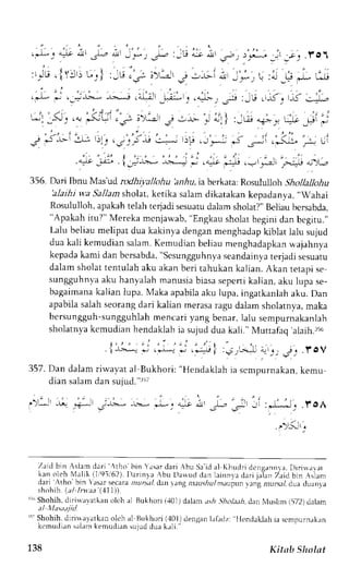 ';; 
it, e,': r,.1; _jr *; .f of 
356. Dari Ibnu Mas'ud rodhiyallohu hnrlu, ia berkata: Rosululloh Shollallohu 
'alaihiw a Sallams holat,k etika salamd ikatakank epadanya.,, Wahai 
Rosululloh,a pakaht elah terjadi sesuatud alam sholat?"B eliaub crsabda, 
"Apakah itu?" Mereka mcnjawab, "Engkau sholat begini dan bcgitu." 
Lalu beliaum elipat dua kakinyad enganm enghadapk iblat lalu sujud 
dua kali kemudians alam.K emudianb eliaum enghadapkanw ajahnya 
kepadak ami dan bcrsabda",S csungguhnvsae andainvate rjadis esuatu 
dalam sholat tentulah aku akan beri tahukan kalian. Akan tetapi se 
sungguhnvaa ku hanyalahm anusiab iasas epertik alian,a ku lupa se-bagaimanak 
alian lupa. Maka apabilaa ku lupa,i ngatkanlaha ku. Dan 
apabilas alahs eorangd ari kalian merasar agu dalams holatnva,m aka 
bersun gguh-sungguhlahm encari yang benar,l alu scmpurnakanlah 
sholatnyak cmudianh endaklahi a sujudd ua kali." Muttafaq' alaih.:ro 
I r_*_.* .J i-i^ ' .j'. .fo 
357. Dan dalan riwavat al Bukhori: "Hendaklah ia scnpurnakan, kemu 
dian salam dan sujud."rr; 
Zaid bin :slam dari ,tho bin Yrsar clari rbu Sa id al Khudri dcn!:annra. Diris,r,, llr 
( r n o o h  1 - l I , a i h / . l r - r n ! J  b u t r r  , , , t , 1 , , . , r n .  r d " . i i . r l . ,T a i c b -  , r r 
dari .tho bjn asrrsecaran ursal. dant ;ng ar.rrrrlruml .rupun r.rng nrur.;l dr,rad uanta 
' h , , h i r - , , / l n r n 4 l ) 
i" Shohih,d lrila,vatkano lt'h al Bukhori( .101d) alan.rsi .5hoLr.ri, dan trIusllm i572) dalam 
rt- Shohih.d lriuayatkan oleh al Bukhoril '101)denganh irdz: Ilendaklah ia scmpurnakan 
k c rnudiens ahmk emudians ujudd uak r1i . ' 
138 Kitnb SInlat 
 