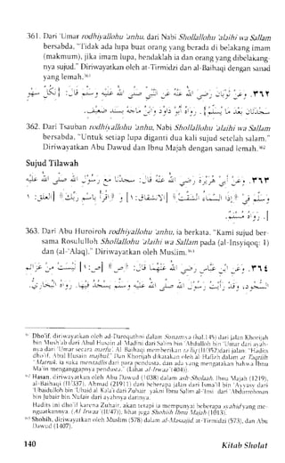 36l . Dari 'Umar rcdhiv.allohu 'anhu, dan Nabi Shollallohu 'alaihi wa Sallam 
bersabda", l idak adal upa buat orangv ang bcradad i belakangr mam 
(makmum),j ika imam 1upa,h cndaklahia dan orangy angd ibclakang 
nva sujud."D iriwal,atkano lch at Tirmidzid an al Baihacldi engans anad 
yang lemah.16r 
l; lur:- 
362.Dari Tsauban n h ivalloltLt 'zniu, Nabr Shollaltohtt 'alaihi w.a Sallam 
bersabda",U ntuk sct iapl upa digant id ua kal i sujuds ctclahs alam. " 
Diriwavatkan Abu Dawud dan Ibnu N{ajah dengan sanad lcmah.162 
Sujud Tilawah 
. i : 
.alt ,i, J-b A _ f ) 
 :-rr,Jrj ll :.,, *',t 
ir .-.,,; ;,-i,':i- ;" r1r 
' --:-;"1 c t-. -t tll :.Lj 
-:-' 
';'it 
I 
,- L-r.-* : I ,; lr 
i ; t : , l r : j u - : i  r l 
363. Dari Abu Huroiroh rodhiyallohu .rniu, ia berkara. 'Kami sujud ber 
sarna Rosululloh Shollalkfiu alaihi u a Sallam pada (al Insyiqoq: I ) 
dan (al 'Alaq)." Dirirvayatkan oleh N,luslim.tur 
F . l , r = - l ' , , - l 
' - - , : - i 
;rsJ, : , r , '"-;-!.!_r & 
L.+!; ar l 
^ ).,." 
r" Dho'if. diriwalrtkan olch rd Daroquthnrd .rlarn.5ira;ln,,r ihal.l.l5l tlari jrlan Khorijah 
bin  lush' rbd r r i bul Hus r in. r l iudinid ar iS r l in hin bdul l { rhb in Ll , , ,nu, r . , r r rn 
nxdrri 1-rrnrrsec.rrnat .Lrht.A l Brihrqi rnt'rrberikrrrt t liq tlli.52tdarti al-rrr.H .riliLs 
dho if, brrl Ilusein majhul. Dan Khorijrh dikirlakrn oleh :j Hrljrir dalin t T,tlriilt '' l/arnrl. ia suka mcntrr//r.sdari prm ptrrLlust.rr1 -rrJrJ ,rr .ltg rnenqrt.rlerrb ah*r ibnu 
 l J i l r nF leJ l lp,eJnnr p e J . l , . . l t r ,n J l t ru.Lt t l tq. 
','' Hasan. diriwairtkan olch Abu Dawud {1038) d;t)ant *h .lholaalt Ihnu 4ajah (1219), 
r l Ueihaqlil l ' '337) .A hnlad( 2191I) dr r i hcberaprja l rn dor i I sma, i lb in , : r r vas v 
'lrbaidulloh r r r r r 
bin llbrid al K.rlaid ari Zuhlir lelni Ibnu Salinra l trsi dari bdLurohnrn 
bin fubair bin r-ufair clari arahnra darjnrir. 
Hadits ini clhoi l karcna Zuhlir, akan ret,rpit a mt-mpun_vebir :bcrapa.r.r.r,Arlr.amngc 
nguatkannva(.A / Inraa lllt4T)),lihar jug:r- !1oir,4 ib"Li yttiat,| OtZi. 
inrS hohih,d iriu avatkeno lch Muslim (5781d .rhm ;tl .Il,tsta1ila. t l irmidzi (573), d.rn .bu 
r);,'ud( 1'107). 
140 Kitnb ShoInt 
 