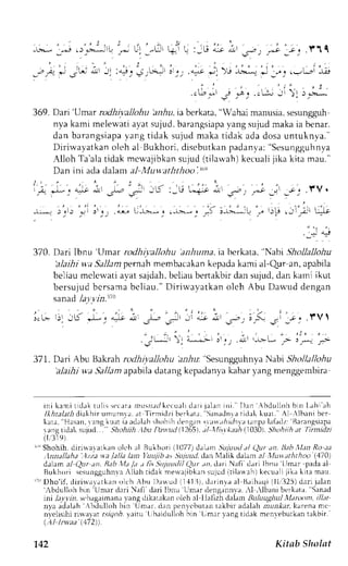 369. Dari 'Umar rodhivallohu hllza, ia berkata, "Wahai nanusia, sesungpph 
nya kami melewatia yats ujud.b arangsiapvaa ngs ujudm aka ia benar. 
dan barangsiapyaa ngt idak sujudm akat idak adad osau ntuknya. ' 
Diriwayatkan oleh al Bukhori, disebutkan padanva: "Sesungguhnl,a 
Alloh Ta'alat idak mcr,r'ajibkasnu jud( tilarvah)k ecualij ika kita mau." 
Dan ini ada dalam al-Muv,aththoo .t"e 
; 
! . " 
, t , " , r - .. t ,V. 
r)p , Jl_*i [:J.; 
l.L- rj iK "r-, + i, 
j*14 
370. Dari Ibntr 'Umar rodhiyallohu anhuna. ia berkata. "Nabi Shollallohu 
'alaihiw a Sallamp ernahm embacakanke padak ami al-Qur an, apabila 
beliaum clcu'atia yats ajdahb, eliaub enakbird an sujud,d an kami ikut 
bersujud bcrsamab cliau." Dirirvayatkan olch Abu Dar'"'udd engan 
sanad Ja;rvin.11o 
371. Dari Abu Bakrah rodhiyaJJohui iz.&rr "SesungguhnyaN abi ShoJlallohu 
'alaihi wa Sallam apabila datang kepadanya kabar yang menggembira 
ini kami t idakt ul i s , l ' c r rar r r r r r r . r r l k c cu.rr-llre rji. r J . rirn i . l ) . rn Abdul lohb in Lahia h 
/lfuaLrtidiakhirumunrra, ar Tirnridzi berkatr, Sanrdnr.r ticlak ku:rt. rl ,lbani bcr 
k r t a . 'Ha s a n , r ' a n g k u a t i r a c l a l a h s h r , h r h , l e n g r n . r , ,t,.rn,p; ,.4Lr rril,.hr Jr .z' ' B r r a n g s i a rangrldel sujud... Shohtih .1buD :tvud(1265t, tl trfis.r'kaah(, 1030)S, hohilh Jt Iinrdzi 
( r , ' 3 1 9 l 
'Shohih. ()ut " 
diri*aratkrn olt'h al Bukhorl (1077) darm Sujuud tl rn. lhh,llrD Ro ra 
,lnn;tllaha ..)zza* a falla lan I'uLtjiba .sS L4Ltttdd.a n N1alikd alam .:/ Xiutraththoo (,470) 
dalrm :r/ Qrrr ;r. Rab la Ja t fi,; Si4uucli/ Qur an, dari Nafi d;ri lbnu L-tmar pa.la al 
Bukhor i s c sungguhnvAal lahr idakn e*aj ibkan sujudi t i lanah)k ecual i j i kak i ta mau. 
' : " Dho' i f , di r i layat kan ol ch Ahu I )auud i1, {1j1c, lar invae l Br ihaqil l l , j25) d: r r ij r l . . rn 
','bdullohb in 'Umer dari ),Iafi dari lbnu Umar deng.rnn,va-.l ,lbani berkata. Sanad 
ini le_t1rn,s tbrgrimanr vang clikatrkrn oleh el llalizh clalarn,BLtlLtLtgltttltlal nxtm, i/l;tt 
nya adalah bdulloh bin Umar. drn pcnvcbutrn takbir adalah rrul,Lrr krrena me 
n,veLisihriir valat a.!19ory.a itu L,baidulLohi n Lmar yang tidak mcnveburkanta kbir.' 
(.Al LTaa 172)). 
142 Kitab Sholat 
 