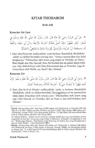 KITAB THOHAROH 
BAB AIR 
Kesucian Air Laut 
I . Dari Abu Huroirah rodh+llohn hnhu berkata: Rosululloh ShollaIlohu 
hlaihi wa Sallam bersabda tentang laut, "Airnya mensucikan dan halal 
bangkainya." Dikeluarkan oleh imam yang empat (at-Tirmidzi, an-Nasa-i, 
Ibnu Majah, dan Abu Dawud), lbnu Abi Syaibah dan ini adalah lafazh milik-nya. 
Dan dishohihkan oleh Tbnu Khuzaimah dan at Tirmidzi. Juga di-riwayatkan 
oleh Malik, asy-Syafi'i dan Ahmad.' 
Kesucian Air 
2. Dari Abu Sa'id al-Khudri rodhipllohu bnhu, ia berkata: Rosululloh 
ShoUaUohu hlalhl ua Sallan bersabda,"Sesungguhnya air itu mensucikan 
tidak dapat dinajiskan oleh sesuatu pun.'' Dikcluarkan oleh imam yang 
tiga (Abu Dawud, at-Tirmidzi, dan an-Nasa-i) dan dishohihkan olch 
Ahmad.> 
I Shohih. diriwayatkan ~lphA bu L)awud (83) dalam arh-Thuhaamh. at-'l'irmidzi (69) bab 
!Wa3 12-3 fji .l,TaailB~h"annahu Thohour anNasa-1 (332), Ibnu hlajah (386) dalam ah- 
?liohaiaroh. Ahmad (7192). Ibnu Khuzaimah (1159) no. 111 dan hlalik (43) sena dishohlhkan 
olch al-Albani dalam Shvhiih .4hu Dawud(83). 
Al-Albani berkata, "Dalam hadits tersebut lcrdapar faidah prnring yaitu halalnya semua 
yang mari di laut dari binatang yang hidup di dalamnya walaupun mengapung di alas 
air." Ucliau juga berkata. "Dan hadirs yang melarang ~nemakan apa yang mengapung di 
atas air tidak shahih." (Ash-Shohiihah (480)). 
Shohih, d~riwayarkano leh Abu Daxvud (67) ddlam ,,rh-l%lnhar~iJa~r.l 'imid7i (66) dalam 
arh-Thohaaroh. ;in-Xas-i (326) dalam aI-hI~~aa1r1ll,i mad (10406), ad-Daroquthni dalam 
as-Sundn. ha1 11, al-Baihaqi (114-5) dan dishohihkan oleh al-.lbani dalam Sh,~hiiJi~ lbu 
Uartud(67). I.ihar dl-/n%;ld'(14). 
Kitab Tl~oharoh 7 
 