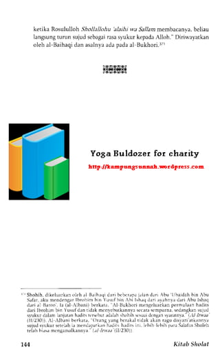 ketika Rosululloh Shollallohu 'alaihi wa Sallam membacanya, beliau 
langsung tumn sujud scbagai rasa s).ukur kepada Alloh." Diriwayatkan 
oleh al-l3aihaqdi an asalnyaa dap adaa l Bukhori.rTr 
L4I$.14l$S?t$l 
r'i Shohih, dikeluarkan oleh rl Baihaqi dari beberapr ialan darj Abu ljbaidah bin Abu 
Safar, aku mendengar Ibrohim bin Yusuf hin Ahi Ish;q dari av.rhnva dari Abu lshaq 
dari al Baroo. la (al -,lbani)b erkata, AI Bukhori mengeluarkanp ermr.rlaanh adiLs 
dari lbrohim bin Yusufd an tidak mcn,vcbuLkannvsac caras cmpurna.s edangkans ujud 
svukur dalam lanjutan hadits tcrst'but adalah shohih st'suai dcngan slarrtnva. (,:U 1,1t?a' 
(111230)]).1 ,lbrni berkatr, orrng lang bcrakal tidak aken rrgu dis'aria tkrnnva 
sujuds vukur seteLahia mendapatk;rnh irditsh adirsi ni. k bih.lt bih p;ra SalaliLSs holeh 
telah biasam cngamalkann-val.. r1l rrr:u (ll,/230)). 
'144 Kitab Sholat 
 