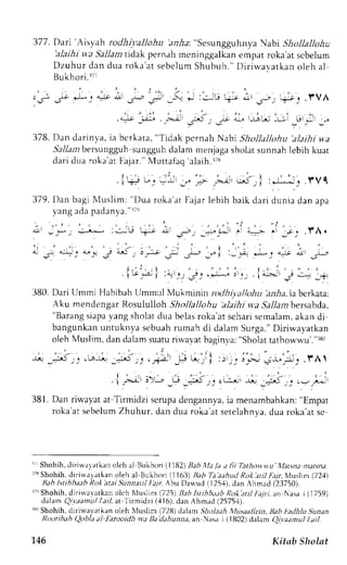 37 7 . Dari' Aisy ah rod h i;,allo h u'a n ha: "Sesungguhnya !{abi Sh oll a lloh 'alaihi u wa Sallam tidak pernah meninggalkan empat roka at scbelum 
Dzuhur dan dua rokaa t sebelumS hubuh. "D i r i rvavatkano leh al 
3" ,L:4r .!l -r- J+, ,)" *r :JU Ljr ;l i_, ,_r-_r r .f VA 
.t+ !- ,;-ill .r*< , .r,r ,^. 1-LJ: -!:i _U,_J' . 
Bukhori.rT' 
378. Dan darinya, ia U"rlLr, "r,a"l i.r* 
-t"n' 
Shollalltthu 'alaihi wa 
StlZrzrb ersungguhs urgguhd alamm enjagas holats unnahl ebih kuat 
dar id ua roka'atF ajar . "N {ut tafaq'alaih. r ,n 
: * L . ' J . T Vq 
.l+ u;'! -.,** ,*- ";'rl 
379. Dan bagi Nluslim; "l)ua roka'ar Fajar lebih baik dari dunia dan apa 
I'ang ada padanya."rte 
-  . , i . ' i . , . . . i . . - . ' . . , i - i 
" . . " 1 . 
dr -_*_ - : - - ' * :i;U k- * , Oj_, _*]_*, : 
4-:> 
: _rj.fA. 
' i ' . : > . . . . ' . . : i . ) ' , . : i ' r ^ 
d 
, r . - ! ; u t G6 ' ; r * 
s - * . : i : - - * , i . * ; . ' ^ L ; n t , L 
1 , ' J : ) - ' . . - i 
,'t.t,.4 i :-_r,qJ J-q , +J*..e : !_ . io, !'' -* _+ 
380. Dari tlmmi Hahibah Llmmul Nlukmini:nn tlhiyallohu 'aalra,ia bcrkata: 
Aku mendengarR osuLullohS hollallohu'alaihi v,a Sallambersahda, 
"Barangs iapay ang sholatd ua belasr oka'ats charis emalam,a kan di-bangunkanu 
ntuknva sebuahr -umahd i dalam Surga."D iriwayatkan 
oleh Muslim, dan dalam suatur i'avar baginva:" Sholatt atho r-!!-u'". u 0 
, . . . . , . - . i .  . . " , , , r 
r + , " 5 _ r j . [ n $ : . - t " S ; 1 ' p t 
- ! . ! t , ; : : , r . r - , j ; r . - * J j ; . f A '  
{,..;l' ;>; *r+ _5r_, 'L* -ri, -E,':,.+1.1, 
381. Dan riwavata t Tirmidzi scrupad engannvai,a menambahkan";E mpat 
roka'ats ebelumZ huhur, dan dua roka'ats etelahnyad, ua roka'ats e 
r" Shohih,r lirinalatkan oleh al Eukhori( 1182)B ah ll,t l,t a lii Tathott.vu l.latena.nratsna. 
r?3S hohih.d iriuar.;tkan oleh al llukhori (1163)B ab T.j.trhud Roke tl fila Muslim (72,+) 
Ilah tsrihbaabk ok'atai SunnatilI ajr, ALu Da*'ud (125.1)d,a n Ahmad (23750). 
rr')S lrohih,d irirvavatkano lch Murlim (725)B abk tihbaab Roka tiJt ajri, an Nasai (1759) 
dalamQ ivaamul Lail.a t lirmidzi (,{16),d an Ahmad (25754). 
rs" Shohih, diriwavrtkan oLeh l,luslim (721i) dalam Sholaah l.lusaalirn. l|ab thdltlLt ,9unan 
l?txttihah ()obla a/ Ihrooidlt va IJa dahunna, an rsrl i (1802) dalam QivLlmul l.til. 
146 Kitab Slrclat 
 