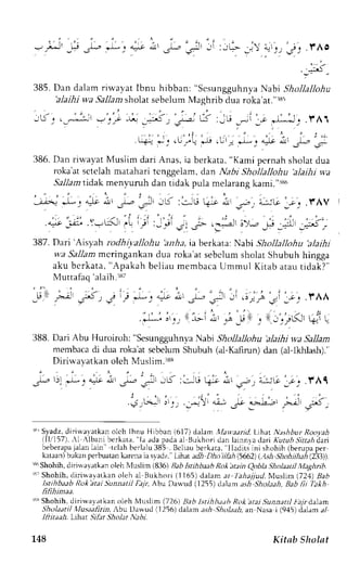 :6, 
385. Dan dalam riwavat Ibnu hibban: "sesungguhnva Nabi Shollallohu 
'alaihi wa Sallam sholat sebelum Maghrib dua roka'at."rs5 
. i . . : ,-2 
, J&t -.- ):e J.f _.$ I 
'*: ' ' . 'r ' - -' ' 
. l r : i ' - F l t 
, - - . d , r r r J 4 _ . . I r r r 
, L j J r-]' c a*lt a-! I -1-, - 
386. Dan riwayat Muslim dari Anas, ia berkata, "Kami pernah sholat dua 
roka'at sctclah matahari tcnggeian, dan Nabi Shollallohu 'alaihi wa 
5a11amti dak menyuruh dan tidak pula melarang kami.".186 
r . - . ' . 1 . . 1 -  , i t ' , ' . ' " 
,t;'e J-:."|c nl 3-. .r!, ;S :.:iti t-{-:r ,itt 
'r>', 
t*G:." j .f AV 
' ' : ' ' 
.4:t,-.r.-. .Y-u-'- ,. .j :- "r' ;, ;- .-; l'-.- .; iL 5'- 
387n .,; i'1a,hro ,lhi.ta'/loOr'r,,r'r.,ln"rrUo]i', ,i "z]tt"o it-r,r,O, 
wa Sallam mcringankan dua roka'at sebclum sholat Shubuh hingga 
aku bcrkata, "Apakah beliau membaca Ummu I Kitab atau tidak? 
.r:j J ., lLi i, -; -d9 , 
' 
Muttafaq'alaih.:r87 
; i : ; j .rAA 
: - ./Lr , +r L- 
388. Dari Abu Huroiroh: "sesungguhnva N abi Shollallohu 'alaihi wa Sallam 
membaca di dua roka'at sebelum Shubuh (al-Kafirun) dan (al-lkl ash).'' 
Diriwayatkan olch Muslim.:r88 
J^,.2 
1). e: "^- 
i. ,s- 
'.r* 
.S ::,G li:. L' ;, --w 1-r." f Al 
' i r 
.#_Hlr r'_'., .r,^:-:-1 
| e/r r>.ie_;t F, O*- 
rN' Syadz, diriwal atkan olch Ibnu Hlbban (617) daam trla*.aarid. L.that N;tshbur Rooyah 
llT,/157)'. l Albani berkau. "la adap adaa 1B ukhori dan lainnla da Kutub Sittahd ait 
beberapaja lanl ain trlah berlalu3 85 BclLruh erkurr. Ihdrtirni rhohih LUeruprpre r 
kataan)b ukan perbuatank arenai a svadz. l,ihat adh Dho iikh 15662(). .lsh Shohlihrh t,21r) 
e'Shohih, dirirvayatkan crleh Nluslim (836) Bab Isrihbaah Rolbtain Qobla Sholaatil Maghdh. 
13'Shohih, diriwayarkan oleh al Bukhori (l165) 'lahajjud, 
dalam ar 
Nluslim (724) BaD 
Isihbatb Rok atai Sunnattl Fa1r, Abu Danud (1255) dalam ash Sholaah, Bab fit Tbkh 
n n)nae. 
r$ shohih. diriwayatkan oleh N4usllm (726) Bab Istihh,t,th Rok atai Sunnrtil lta)rd.Lam 
Sholaatil Xlusaafirin, -{bu Dawud (1256) dalam a.r* ,Sholaaha, n Nasa i (945) ialam al- 
Iftitaah. Lthat Sthr Sholat Nabi. 
L48 Kitab Sholat 
 